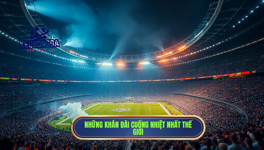Những "thánh đường" nơi khán đài rung chuyển mạnh mẽ nhất thế giới